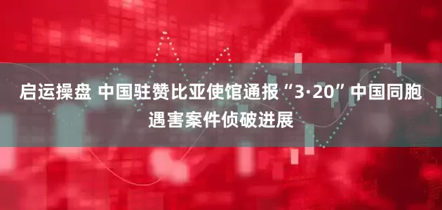 启运操盘 中国驻赞比亚使馆通报“3·20”中国同胞遇害案件侦破进展