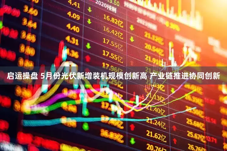 启运操盘 5月份光伏新增装机规模创新高 产业链推进协同创新