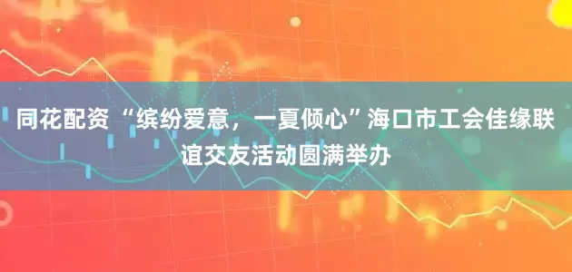 同花配资 “缤纷爱意，一夏倾心”海口市工会佳缘联谊交友活动圆满举办