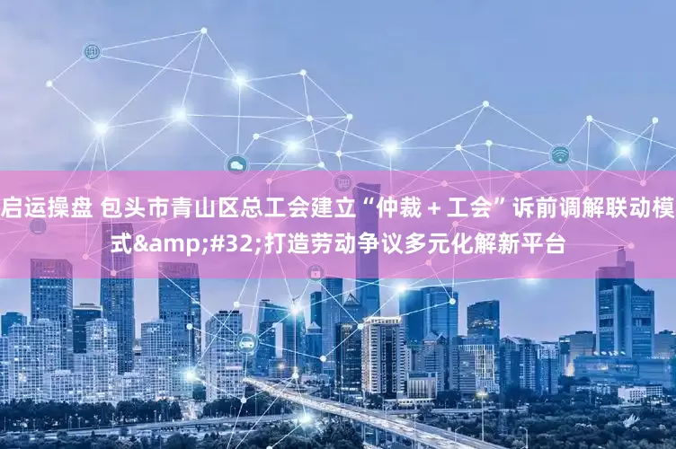 启运操盘 包头市青山区总工会建立“仲裁＋工会”诉前调解联动模式&#32;打造劳动争议多元化解新平台