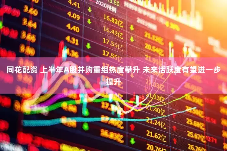 同花配资 上半年A股并购重组热度攀升 未来活跃度有望进一步提升