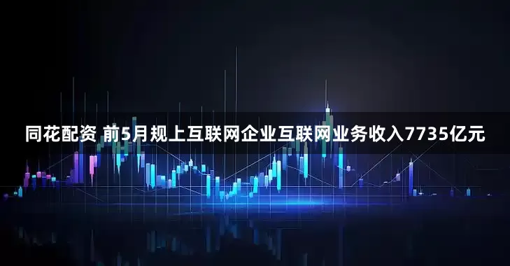 同花配资 前5月规上互联网企业互联网业务收入7735亿元