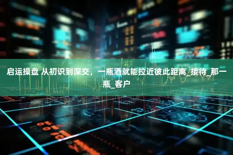 启运操盘 从初识到深交，一瓶酒就能拉近彼此距离_接待_那一瓶_客户