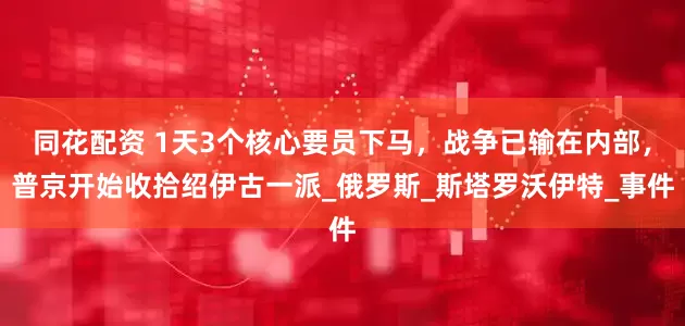 同花配资 1天3个核心要员下马，战争已输在内部，普京开始收拾绍伊古一派_俄罗斯_斯塔罗沃伊特_事件