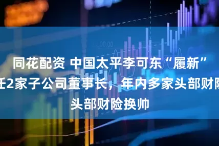 同花配资 中国太平李可东“履新”，兼任2家子公司董事长，年内多家头部财险换帅
