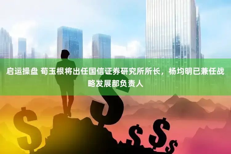 启运操盘 荀玉根将出任国信证券研究所所长，杨均明已兼任战略发展部负责人