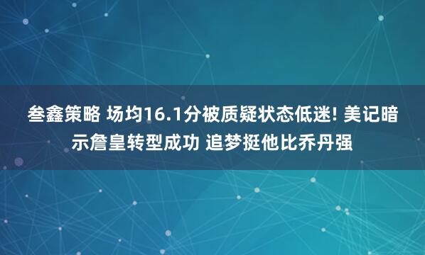 叁鑫策略 场均16.1分被质疑状态低迷! 美记暗示詹皇转型成功 追梦挺他比乔丹强