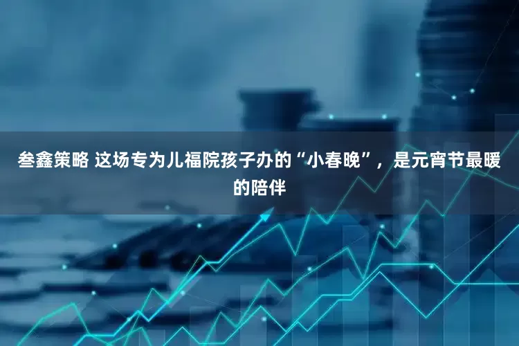 叁鑫策略 这场专为儿福院孩子办的“小春晚”，是元宵节最暖的陪伴