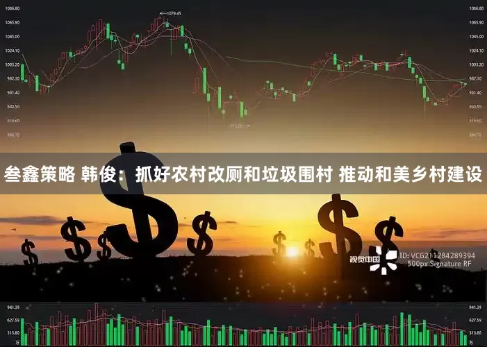 叁鑫策略 韩俊：抓好农村改厕和垃圾围村 推动和美乡村建设