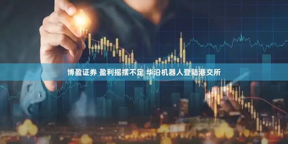博盈证券 盈利摇摆不定 华沿机器人登陆港交所