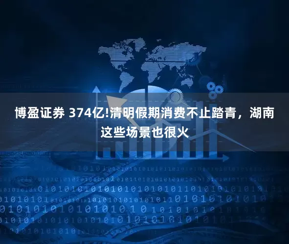 博盈证券 374亿!清明假期消费不止踏青，湖南这些场景也很火